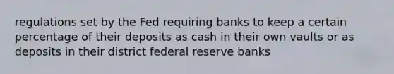 regulations set by the Fed requiring banks to keep a certain percentage of their deposits as cash in their own vaults or as deposits in their district federal reserve banks