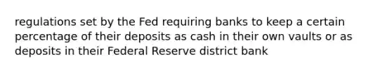 regulations set by the Fed requiring banks to keep a certain percentage of their deposits as cash in their own vaults or as deposits in their Federal Reserve district bank