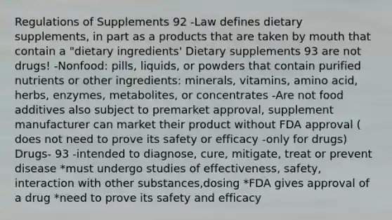 Regulations of Supplements 92 -Law defines dietary supplements, in part as a products that are taken by mouth that contain a "dietary ingredients' Dietary supplements 93 are not drugs! -Nonfood: pills, liquids, or powders that contain purified nutrients or other ingredients: minerals, vitamins, amino acid, herbs, enzymes, metabolites, or concentrates -Are not food additives also subject to premarket approval, supplement manufacturer can market their product without FDA approval ( does not need to prove its safety or efficacy -only for drugs) Drugs- 93 -intended to diagnose, cure, mitigate, treat or prevent disease *must undergo studies of effectiveness, safety, interaction with other substances,dosing *FDA gives approval of a drug *need to prove its safety and efficacy