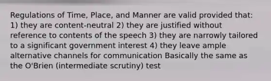 Regulations of Time, Place, and Manner are valid provided that: 1) they are content-neutral 2) they are justified without reference to contents of the speech 3) they are narrowly tailored to a significant government interest 4) they leave ample alternative channels for communication Basically the same as the O'Brien (intermediate scrutiny) test