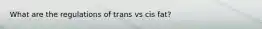 What are the regulations of trans vs cis fat?