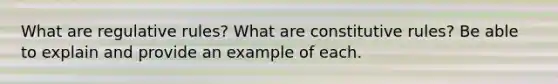 What are regulative rules? What are constitutive rules? Be able to explain and provide an example of each.