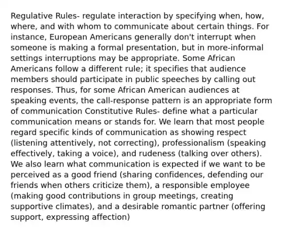 Regulative Rules- regulate interaction by specifying when, how, where, and with whom to communicate about certain things. For instance, European Americans generally don't interrupt when someone is making a formal presentation, but in more-informal settings interruptions may be appropriate. Some African Americans follow a different rule; it specifies that audience members should participate in public speeches by calling out responses. Thus, for some African American audiences at speaking events, the call-response pattern is an appropriate form of communication Constitutive Rules- define what a particular communication means or stands for. We learn that most people regard specific kinds of communication as showing respect (listening attentively, not correcting), professionalism (speaking effectively, taking a voice), and rudeness (talking over others). We also learn what communication is expected if we want to be perceived as a good friend (sharing confidences, defending our friends when others criticize them), a responsible employee (making good contributions in group meetings, creating supportive climates), and a desirable romantic partner (offering support, expressing affection)