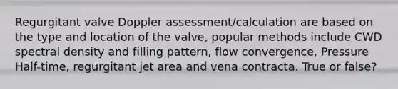 Regurgitant valve Doppler assessment/calculation are based on the type and location of the valve, popular methods include CWD spectral density and filling pattern, flow convergence, Pressure Half-time, regurgitant jet area and vena contracta. True or false?