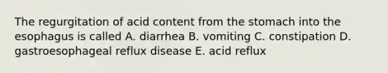 The regurgitation of acid content from <a href='https://www.questionai.com/knowledge/kLccSGjkt8-the-stomach' class='anchor-knowledge'>the stomach</a> into <a href='https://www.questionai.com/knowledge/kSjVhaa9qF-the-esophagus' class='anchor-knowledge'>the esophagus</a> is called A. diarrhea B. vomiting C. constipation D. gastroesophageal reflux disease E. acid reflux