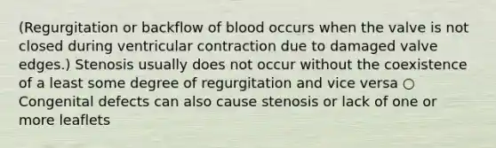 (Regurgitation or backflow of blood occurs when the valve is not closed during ventricular contraction due to damaged valve edges.) Stenosis usually does not occur without the coexistence of a least some degree of regurgitation and vice versa ○ Congenital defects can also cause stenosis or lack of one or more leaflets