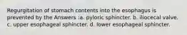Regurgitation of stomach contents into the esophagus is prevented by the Answers :a. pyloric sphincter. b. iliocecal valve. c. upper esophageal sphincter. d. lower esophageal sphincter.