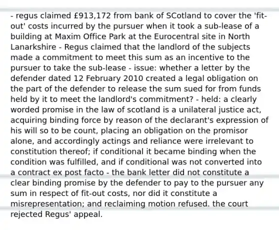 - regus claimed £913,172 from bank of SCotland to cover the 'fit-out' costs incurred by the pursuer when it took a sub-lease of a building at Maxim Office Park at the Eurocentral site in North Lanarkshire - Regus claimed that the landlord of the subjects made a commitment to meet this sum as an incentive to the pursuer to take the sub-lease - issue: whether a letter by the defender dated 12 February 2010 created a legal obligation on the part of the defender to release the sum sued for from funds held by it to meet the landlord's commitment? - held: a clearly worded promise in the law of scotland is a unilateral justice act, acquiring binding force by reason of the declarant's expression of his will so to be count, placing an obligation on the promisor alone, and accordingly actings and reliance were irrelevant to constitution thereof; if conditional it became binding when the condition was fulfilled, and if conditional was not converted into a contract ex post facto - the bank letter did not constitute a clear binding promise by the defender to pay to the pursuer any sum in respect of fit-out costs, nor did it constitute a misrepresentation; and reclaiming motion refused. the court rejected Regus' appeal.