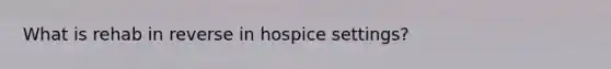 What is rehab in reverse in hospice settings?