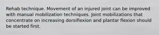 Rehab technique. Movement of an injured joint can be improved with manual mobilization techniques. Joint mobilizations that concentrate on increasing dorsiflexion and plantar flexion should be started first.