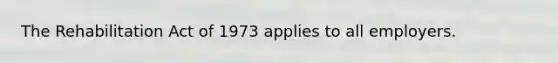 The Rehabilitation Act of 1973 applies to all employers.