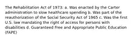 The Rehabilitation Act of 1973: a. Was enacted by the Carter administration to slow healthcare spending b. Was part of the reauthorization of the Social Security Act of 1965 c. Was the first U.S. law mandating the right of access for persons with disabilities d. Guaranteed Free and Appropriate Public Education (FAPE)