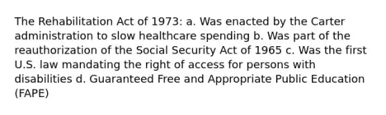 The Rehabilitation Act of 1973: a. Was enacted by the Carter administration to slow healthcare spending b. Was part of the reauthorization of the Social Security Act of 1965 c. Was the first U.S. law mandating the right of access for persons with disabilities d. Guaranteed Free and Appropriate Public Education (FAPE)