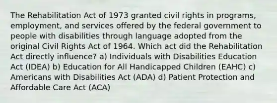 The Rehabilitation Act of 1973 granted civil rights in programs, employment, and services offered by the federal government to people with disabilities through language adopted from the original Civil Rights Act of 1964. Which act did the Rehabilitation Act directly influence? a) Individuals with Disabilities Education Act (IDEA) b) Education for All Handicapped Children (EAHC) c) Americans with Disabilities Act (ADA) d) Patient Protection and Affordable Care Act (ACA)