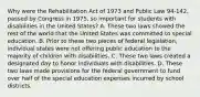 Why were the Rehabilitation Act of 1973 and Public Law 94-142, passed by Congress in 1975, so important for students with disabilities in the United States? A. These two laws showed the rest of the world that the United States was committed to special education. B. Prior to these two pieces of federal legislation, individual states were not offering public education to the majority of children with disabilities. C. These two laws created a designated day to honor individuals with disabilities. D. These two laws made provisions for the federal government to fund over half of the special education expenses incurred by school districts.