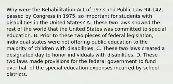 Why were the Rehabilitation Act of 1973 and Public Law 94-142, passed by Congress in 1975, so important for students with disabilities in the United States? A. These two laws showed the rest of the world that the United States was committed to special education. B. Prior to these two pieces of federal legislation, individual states were not offering public education to the majority of children with disabilities. C. These two laws created a designated day to honor individuals with disabilities. D. These two laws made provisions for the federal government to fund over half of the special education expenses incurred by school districts.