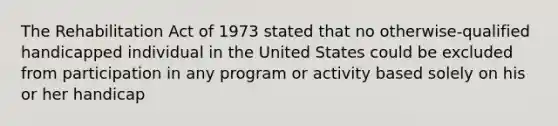 The Rehabilitation Act of 1973 stated that no otherwise-qualified handicapped individual in the United States could be excluded from participation in any program or activity based solely on his or her handicap