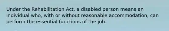 Under the Rehabilitation Act, a disabled person means an individual who, with or without reasonable accommodation, can perform the essential functions of the job.