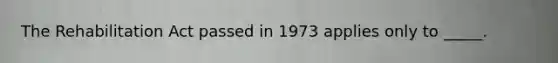 The Rehabilitation Act passed in 1973 applies only to _____.