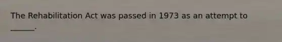 The Rehabilitation Act was passed in 1973 as an attempt to ______.