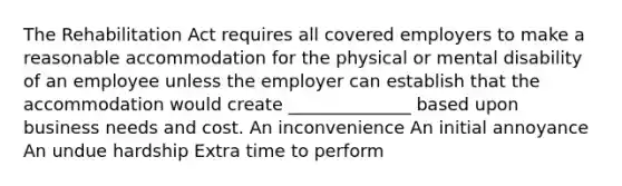 The Rehabilitation Act requires all covered employers to make a reasonable accommodation for the physical or mental disability of an employee unless the employer can establish that the accommodation would create ______________ based upon business needs and cost. An inconvenience An initial annoyance An undue hardship Extra time to perform