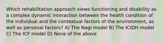 Which rehabilitation approach views functioning and disability as a complex dynamic interaction between the health condition of the individual and the contextual factors of the environment, as well as personal factors? A) The Nagi model B) The ICIDH model C) The ICF model D) None of the above