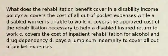 What does the rehabilitation benefit cover in a disability income policy? a. covers the cost of all out-of-pocket expenses while a disabled worker is unable to work b. covers the approved cost of the rehabilitation necessary to help a disabled insured return to work c. covers the cost of inpatient rehabilitation for alcohol and drug dependency d. pays a lump-sum indemnity to cover all out-of-pocket expenses