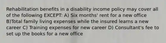 Rehabilitation benefits in a disability income policy may cover all of the following EXCEPT: A) Six months' rent for a new office B)Total family living expenses while the insured learns a new career C) Training expenses for new career D) Consultant's fee to set up the books for a new office