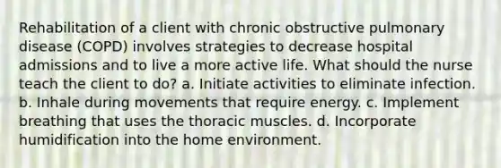 Rehabilitation of a client with chronic obstructive pulmonary disease (COPD) involves strategies to decrease hospital admissions and to live a more active life. What should the nurse teach the client to do? a. Initiate activities to eliminate infection. b. Inhale during movements that require energy. c. Implement breathing that uses the thoracic muscles. d. Incorporate humidification into the home environment.