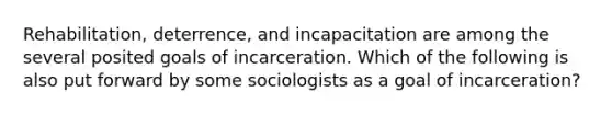 Rehabilitation, deterrence, and incapacitation are among the several posited goals of incarceration. Which of the following is also put forward by some sociologists as a goal of incarceration?