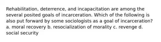 Rehabilitation, deterrence, and incapacitation are among the several posited goals of incarceration. Which of the following is also put forward by some sociologists as a goal of incarceration? a. moral recovery b. resocialization of morality c. revenge d. social security