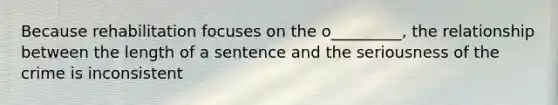 Because rehabilitation focuses on the o_________, the relationship between the length of a sentence and the seriousness of the crime is inconsistent