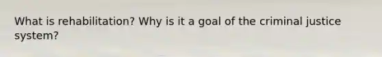 What is rehabilitation? Why is it a goal of the criminal justice system?