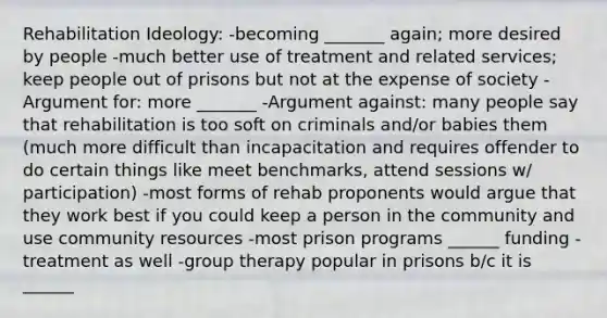 Rehabilitation Ideology: -becoming _______ again; more desired by people -much better use of treatment and related services; keep people out of prisons but not at the expense of society -Argument for: more _______ -Argument against: many people say that rehabilitation is too soft on criminals and/or babies them (much more difficult than incapacitation and requires offender to do certain things like meet benchmarks, attend sessions w/ participation) -most forms of rehab proponents would argue that they work best if you could keep a person in the community and use community resources -most prison programs ______ funding - treatment as well -group therapy popular in prisons b/c it is ______