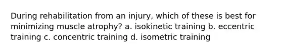 During rehabilitation from an injury, which of these is best for minimizing muscle atrophy? a. isokinetic training b. eccentric training c. concentric training d. isometric training