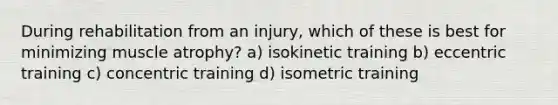 During rehabilitation from an injury, which of these is best for minimizing muscle atrophy? a) isokinetic training b) eccentric training c) concentric training d) isometric training