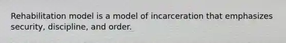 Rehabilitation model is a model of incarceration that emphasizes security, discipline, and order.