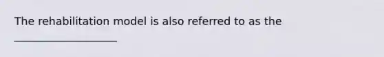 The rehabilitation model is also referred to as the ___________________