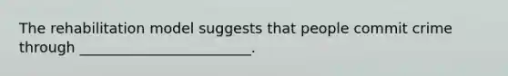The rehabilitation model suggests that people commit crime through ________________________.