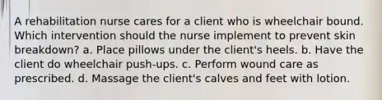 A rehabilitation nurse cares for a client who is wheelchair bound. Which intervention should the nurse implement to prevent skin breakdown? a. Place pillows under the client's heels. b. Have the client do wheelchair push-ups. c. Perform wound care as prescribed. d. Massage the client's calves and feet with lotion.