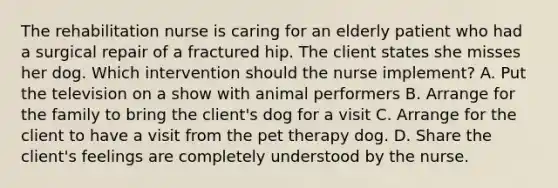 The rehabilitation nurse is caring for an elderly patient who had a surgical repair of a fractured hip. The client states she misses her dog. Which intervention should the nurse implement? A. Put the television on a show with animal performers B. Arrange for the family to bring the client's dog for a visit C. Arrange for the client to have a visit from the pet therapy dog. D. Share the client's feelings are completely understood by the nurse.