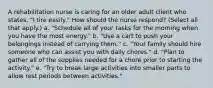 A rehabilitation nurse is caring for an older adult client who states, "I tire easily." How should the nurse respond? (Select all that apply.) a. "Schedule all of your tasks for the morning when you have the most energy." b. "Use a cart to push your belongings instead of carrying them." c. "Your family should hire someone who can assist you with daily chores." d. "Plan to gather all of the supplies needed for a chore prior to starting the activity." e. "Try to break large activities into smaller parts to allow rest periods between activities."