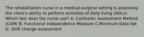 The rehabilitation nurse in a medical-surgical setting is assessing the client's ability to perform activities of daily living (ADLs). Which test does the nurse use? A. Confusion Assessment Method (CAM) B. Functional Independence Measure C.Minimum Data Set D. Shift change assessment