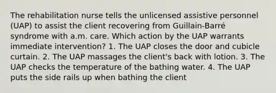 The rehabilitation nurse tells the unlicensed assistive personnel (UAP) to assist the client recovering from Guillain-Barré syndrome with a.m. care. Which action by the UAP warrants immediate intervention? 1. The UAP closes the door and cubicle curtain. 2. The UAP massages the client's back with lotion. 3. The UAP checks the temperature of the bathing water. 4. The UAP puts the side rails up when bathing the client