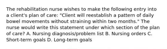 The rehabilitation nurse wishes to make the following entry into a client's plan of care: "Client will reestablish a pattern of daily bowel movements without straining within two months." The nurse would write this statement under which section of the plan of care? A. Nursing diagnosis/problem list B. Nursing orders C. Short-term goals D. Long-term goals