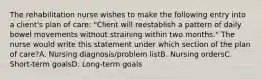 The rehabilitation nurse wishes to make the following entry into a client's plan of care: "Client will reestablish a pattern of daily bowel movements without straining within two months." The nurse would write this statement under which section of the plan of care?A. Nursing diagnosis/problem listB. Nursing ordersC. Short-term goalsD. Long-term goals