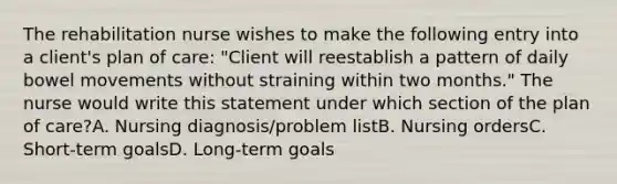 The rehabilitation nurse wishes to make the following entry into a client's plan of care: "Client will reestablish a pattern of daily bowel movements without straining within two months." The nurse would write this statement under which section of the plan of care?A. Nursing diagnosis/problem listB. Nursing ordersC. Short-term goalsD. Long-term goals