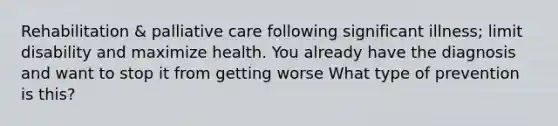 Rehabilitation & palliative care following significant illness; limit disability and maximize health. You already have the diagnosis and want to stop it from getting worse What type of prevention is this?