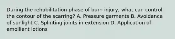 During the rehabilitation phase of burn injury, what can control the contour of the scarring? A. Pressure garments B. Avoidance of sunlight C. Splinting joints in extension D. Application of emollient lotions