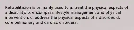 Rehabilitation is primarily used to a. treat the physical aspects of a disability. b. encompass lifestyle management and physical intervention. c. address the physical aspects of a disorder. d. cure pulmonary and cardiac disorders.